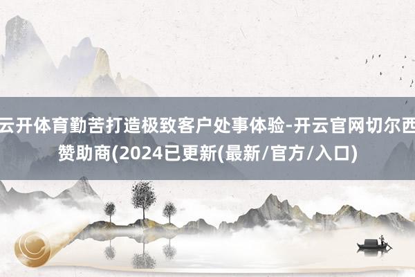 云开体育勤苦打造极致客户处事体验-开云官网切尔西赞助商(2024已更新(最新/官方/入口)