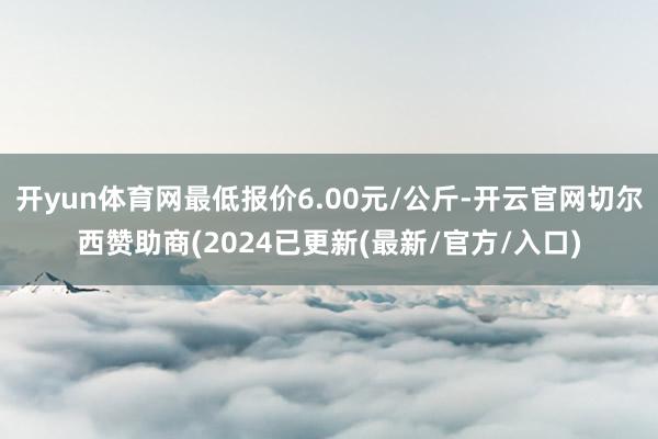 开yun体育网最低报价6.00元/公斤-开云官网切尔西赞助商(2024已更新(最新/官方/入口)