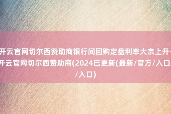 开云官网切尔西赞助商银行间回购定盘利率大宗上升-开云官网切尔西赞助商(2024已更新(最新/官方/入口)