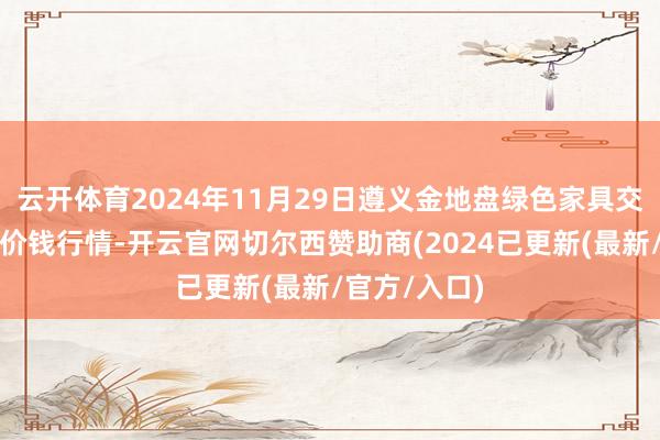 云开体育2024年11月29日遵义金地盘绿色家具交游有限公司价钱行情-开云官网切尔西赞助商(2024已更新(最新/官方/入口)