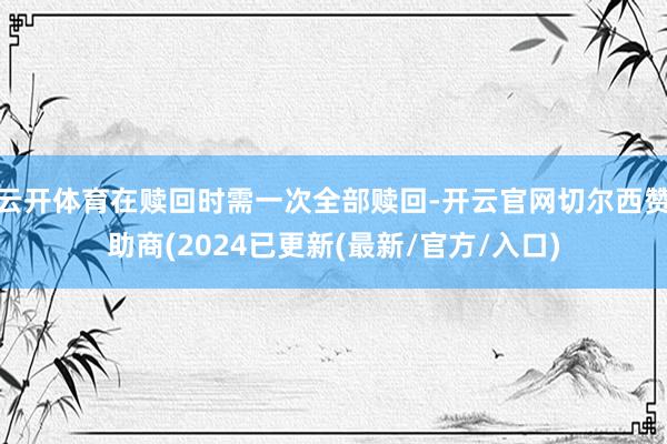 云开体育在赎回时需一次全部赎回-开云官网切尔西赞助商(2024已更新(最新/官方/入口)
