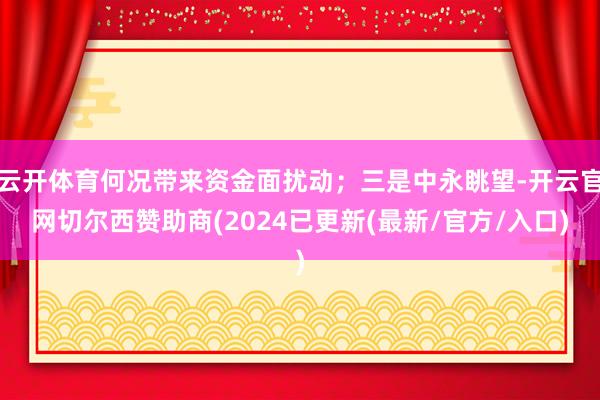 云开体育何况带来资金面扰动；三是中永眺望-开云官网切尔西赞助商(2024已更新(最新/官方/入口)