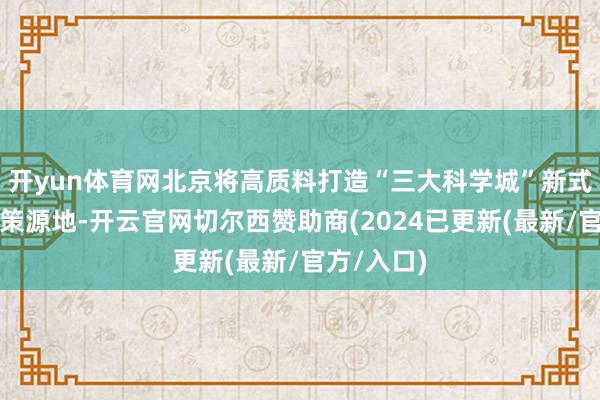 开yun体育网北京将高质料打造“三大科学城”新式储能改革策源地-开云官网切尔西赞助商(2024已更新(最新/官方/入口)