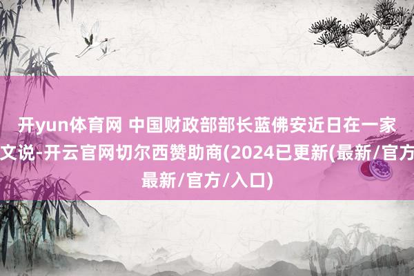 开yun体育网 　　中国财政部部长蓝佛安近日在一家杂志撰文说-开云官网切尔西赞助商(2024已更新(最新/官方/入口)