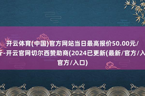 开云体育(中国)官方网站当日最高报价50.00元/公斤-开云官网切尔西赞助商(2024已更新(最新/官方/入口)