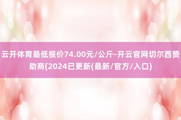 云开体育最低报价74.00元/公斤-开云官网切尔西赞助商(2024已更新(最新/官方/入口)