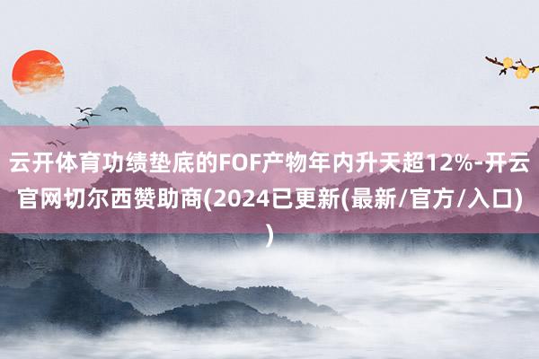 云开体育功绩垫底的FOF产物年内升天超12%-开云官网切尔西赞助商(2024已更新(最新/官方/入口)