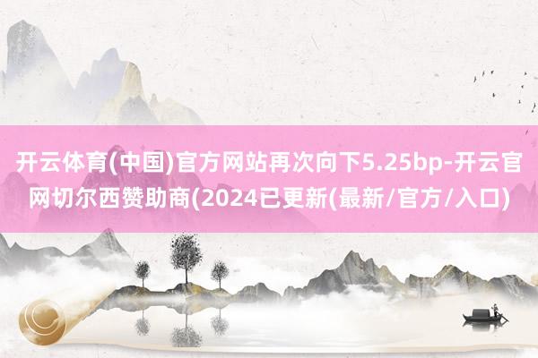开云体育(中国)官方网站再次向下5.25bp-开云官网切尔西赞助商(2024已更新(最新/官方/入口)
