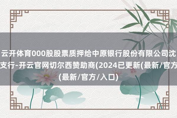 云开体育000股股票质押给中原银行股份有限公司沈阳大东支行-开云官网切尔西赞助商(2024已更新(最新/官方/入口)
