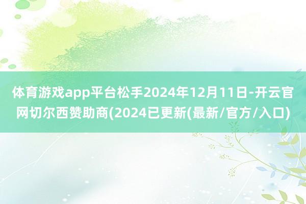 体育游戏app平台松手2024年12月11日-开云官网切尔西赞助商(2024已更新(最新/官方/入口)