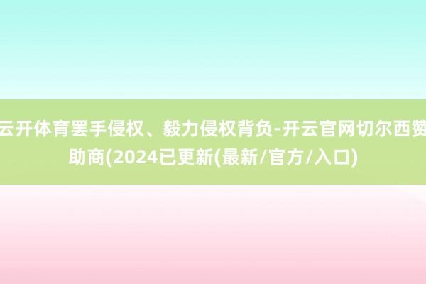 云开体育罢手侵权、毅力侵权背负-开云官网切尔西赞助商(2024已更新(最新/官方/入口)