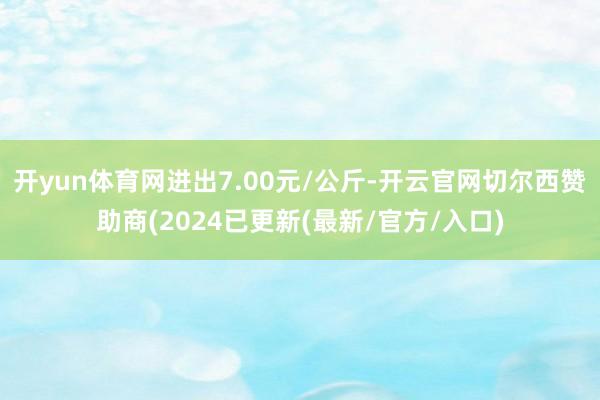 开yun体育网进出7.00元/公斤-开云官网切尔西赞助商(2024已更新(最新/官方/入口)
