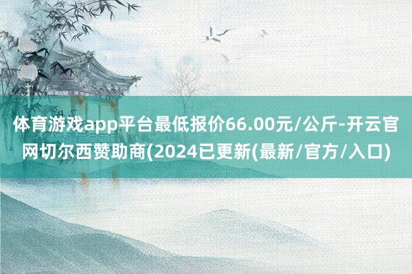 体育游戏app平台最低报价66.00元/公斤-开云官网切尔西赞助商(2024已更新(最新/官方/入口)