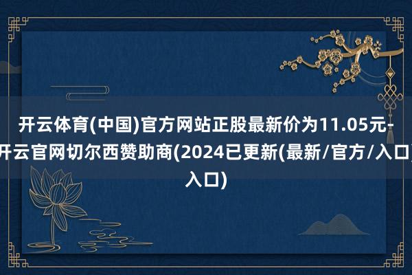 开云体育(中国)官方网站正股最新价为11.05元-开云官网切尔西赞助商(2024已更新(最新/官方/入口)