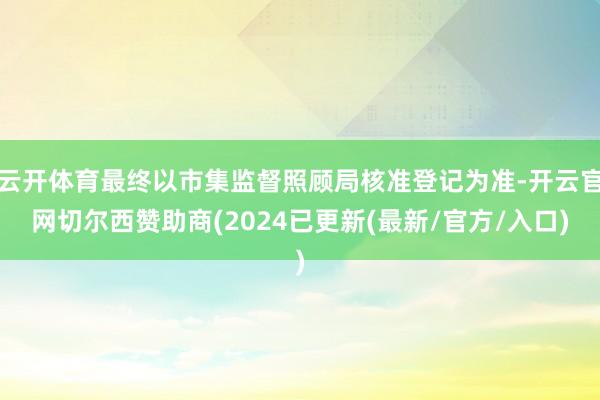 云开体育最终以市集监督照顾局核准登记为准-开云官网切尔西赞助商(2024已更新(最新/官方/入口)