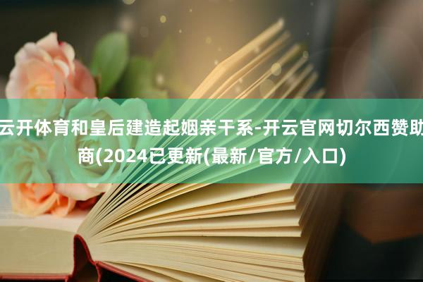 云开体育和皇后建造起姻亲干系-开云官网切尔西赞助商(2024已更新(最新/官方/入口)
