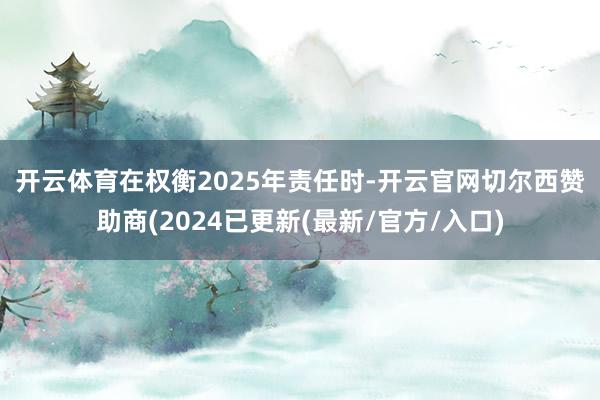 开云体育　　在权衡2025年责任时-开云官网切尔西赞助商(2024已更新(最新/官方/入口)