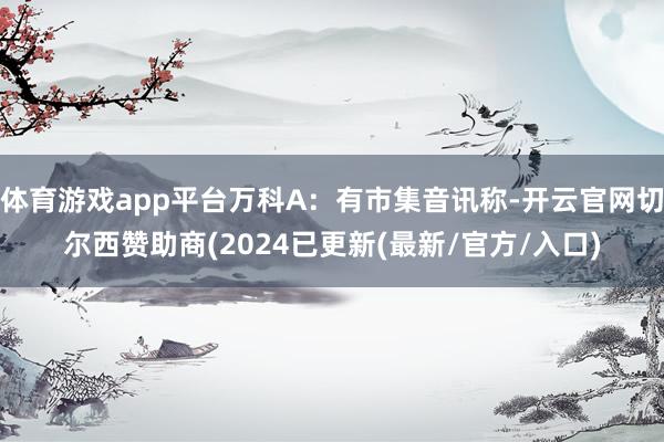 体育游戏app平台万科A：有市集音讯称-开云官网切尔西赞助商(2024已更新(最新/官方/入口)