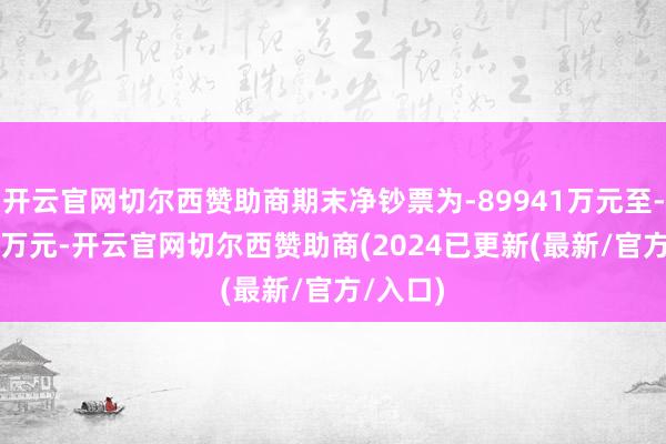 开云官网切尔西赞助商期末净钞票为-89941万元至-47149万元-开云官网切尔西赞助商(2024已更新(最新/官方/入口)