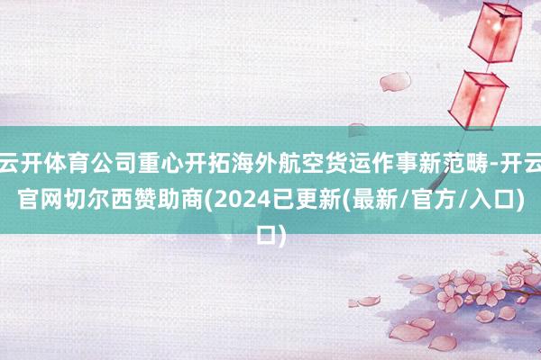 云开体育公司重心开拓海外航空货运作事新范畴-开云官网切尔西赞助商(2024已更新(最新/官方/入口)