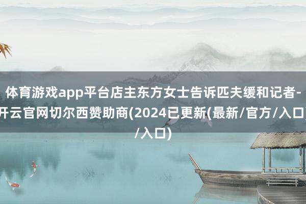 体育游戏app平台店主东方女士告诉匹夫缓和记者-开云官网切尔西赞助商(2024已更新(最新/官方/入口)