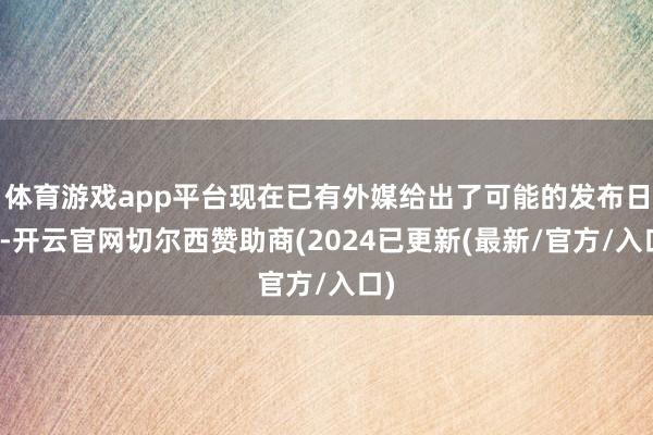 体育游戏app平台现在已有外媒给出了可能的发布日历-开云官网切尔西赞助商(2024已更新(最新/官方/入口)