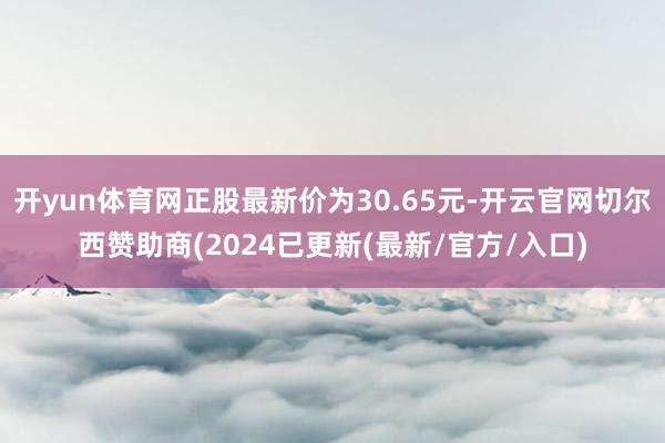 开yun体育网正股最新价为30.65元-开云官网切尔西赞助商(2024已更新(最新/官方/入口)