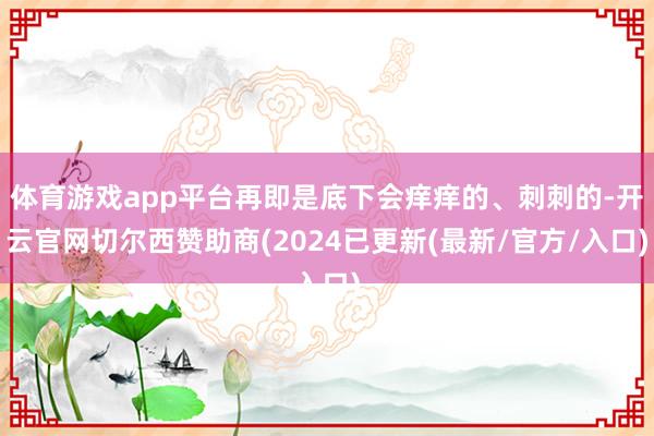 体育游戏app平台再即是底下会痒痒的、刺刺的-开云官网切尔西赞助商(2024已更新(最新/官方/入口)