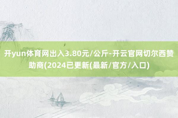开yun体育网出入3.80元/公斤-开云官网切尔西赞助商(2024已更新(最新/官方/入口)