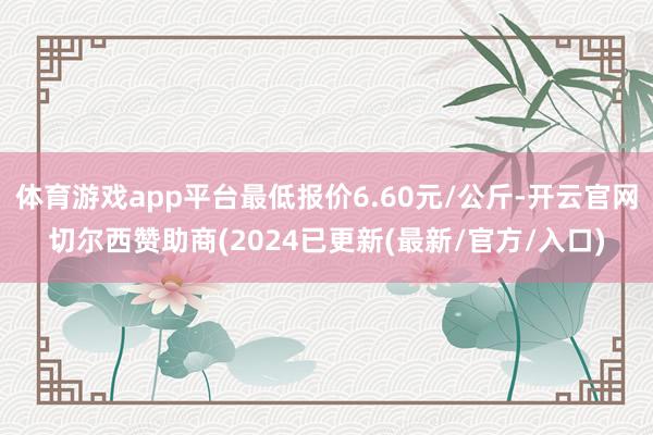 体育游戏app平台最低报价6.60元/公斤-开云官网切尔西赞助商(2024已更新(最新/官方/入口)