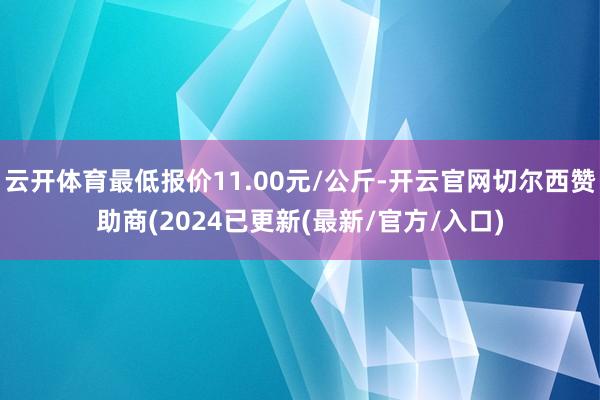 云开体育最低报价11.00元/公斤-开云官网切尔西赞助商(2024已更新(最新/官方/入口)