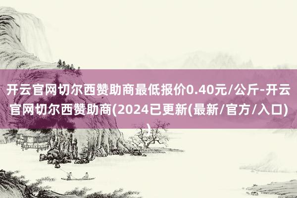 开云官网切尔西赞助商最低报价0.40元/公斤-开云官网切尔西赞助商(2024已更新(最新/官方/入口)