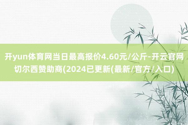 开yun体育网当日最高报价4.60元/公斤-开云官网切尔西赞助商(2024已更新(最新/官方/入口)