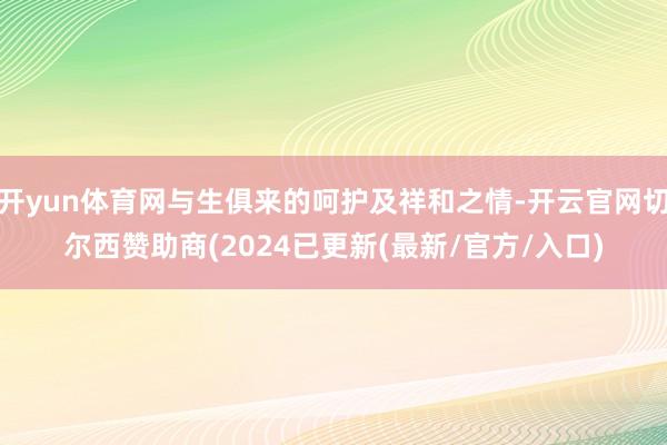 开yun体育网与生俱来的呵护及祥和之情-开云官网切尔西赞助商(2024已更新(最新/官方/入口)