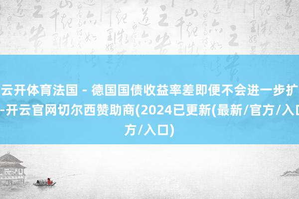 云开体育法国 - 德国国债收益率差即便不会进一步扩大-开云官网切尔西赞助商(2024已更新(最新/官方/入口)