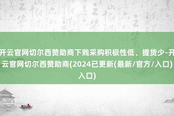 开云官网切尔西赞助商下贱采购积极性低、提货少-开云官网切尔西赞助商(2024已更新(最新/官方/入口)