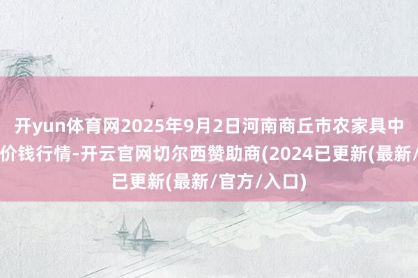 开yun体育网2025年9月2日河南商丘市农家具中心批发商场价钱行情-开云官网切尔西赞助商(2024已更新(最新/官方/入口)