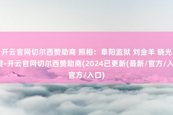 开云官网切尔西赞助商 照相:阜阳监狱 刘金羊 晓光初绽-开云官网切尔西赞助商(2024已更新(最新/官方/入口)