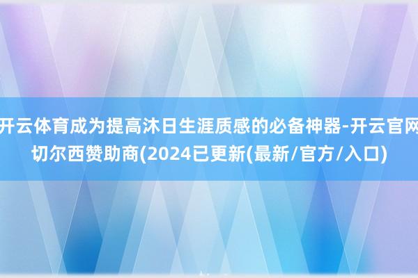 开云体育成为提高沐日生涯质感的必备神器-开云官网切尔西赞助商(2024已更新(最新/官方/入口)