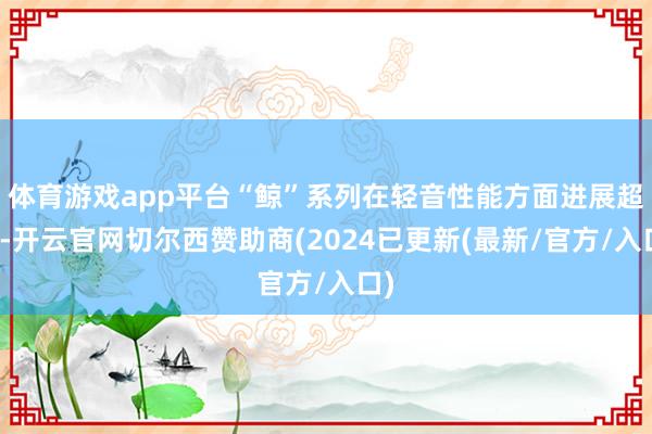 体育游戏app平台“鲸”系列在轻音性能方面进展超卓-开云官网切尔西赞助商(2024已更新(最新/官方/入口)