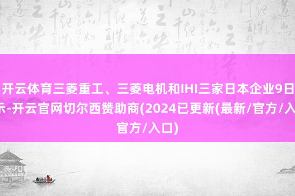 开云体育三菱重工、三菱电机和IHI三家日本企业9日晓示-开云官网切尔西赞助商(2024已更新(最新/官方/入口)