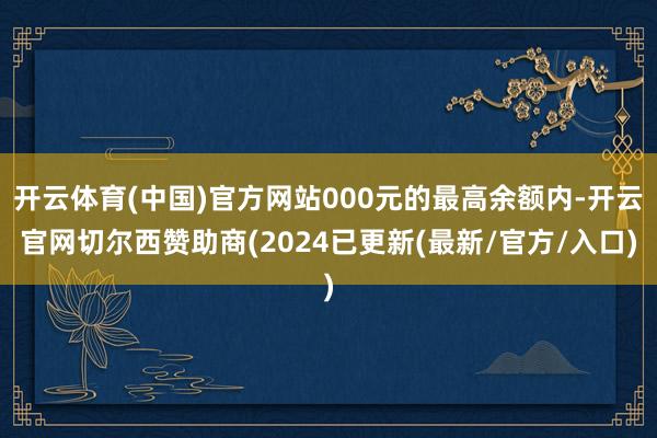 开云体育(中国)官方网站000元的最高余额内-开云官网切尔西赞助商(2024已更新(最新/官方/入口)