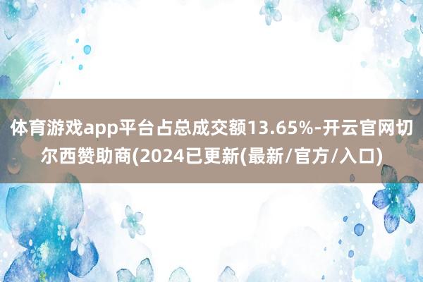 体育游戏app平台占总成交额13.65%-开云官网切尔西赞助商(2024已更新(最新/官方/入口)