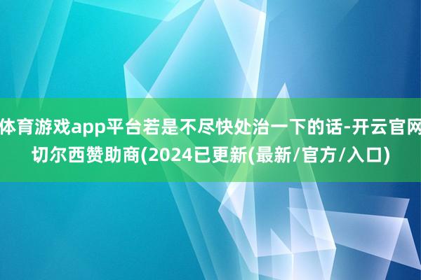 体育游戏app平台若是不尽快处治一下的话-开云官网切尔西赞助商(2024已更新(最新/官方/入口)