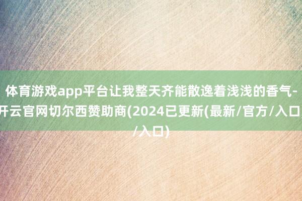 体育游戏app平台让我整天齐能散逸着浅浅的香气-开云官网切尔西赞助商(2024已更新(最新/官方/入口)