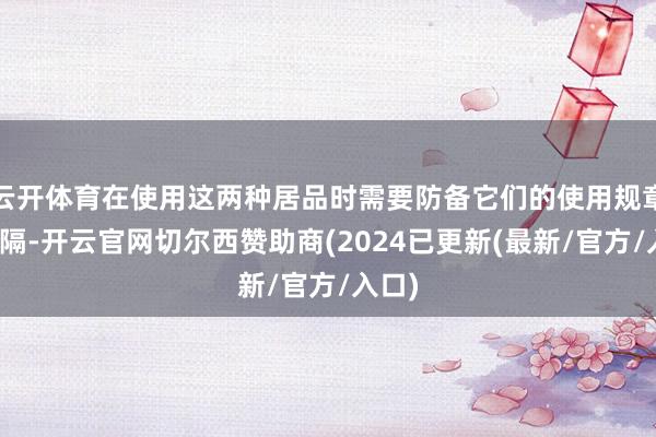 云开体育在使用这两种居品时需要防备它们的使用规章和远隔-开云官网切尔西赞助商(2024已更新(最新/官方/入口)