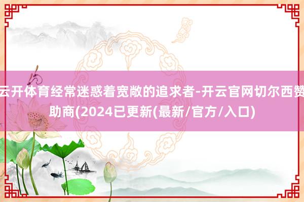 云开体育经常迷惑着宽敞的追求者-开云官网切尔西赞助商(2024已更新(最新/官方/入口)