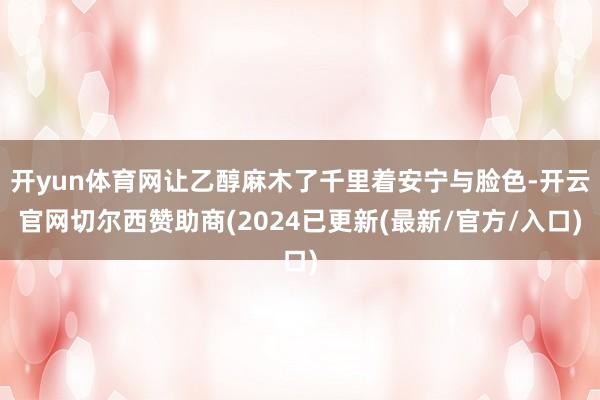 开yun体育网让乙醇麻木了千里着安宁与脸色-开云官网切尔西赞助商(2024已更新(最新/官方/入口)
