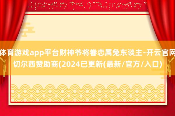 体育游戏app平台财神爷将眷恋属兔东谈主-开云官网切尔西赞助商(2024已更新(最新/官方/入口)