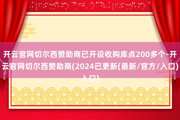 开云官网切尔西赞助商已开设收购库点200多个-开云官网切尔西赞助商(2024已更新(最新/官方/入口)